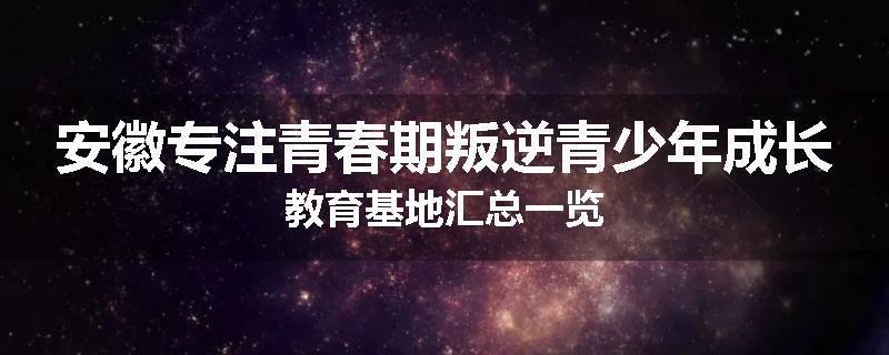 安徽专注青春期叛逆青少年成长教育基地汇总一览