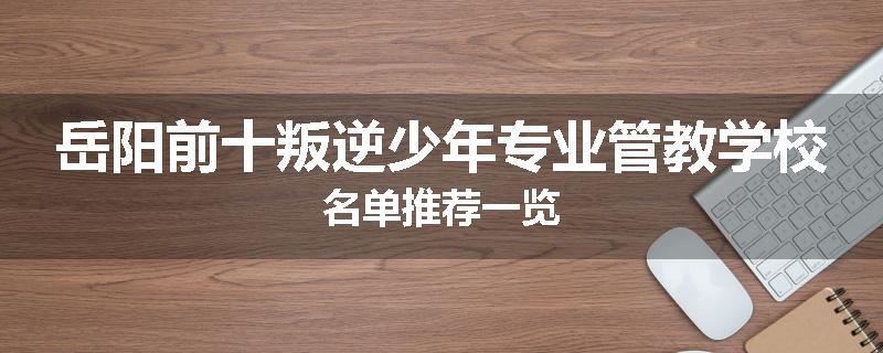岳阳前十叛逆少年专业管教学校名单推荐一览
