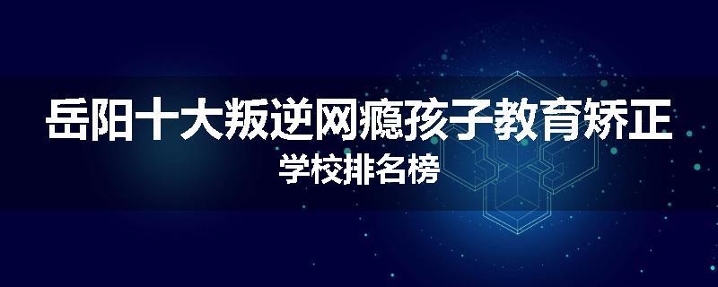 岳阳十大叛逆网瘾孩子教育矫正学校排名榜