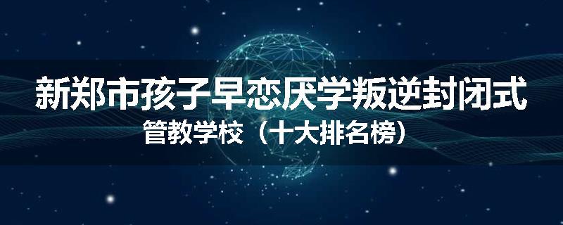 新郑市孩子早恋厌学叛逆封闭式管教学校（十大排名榜）