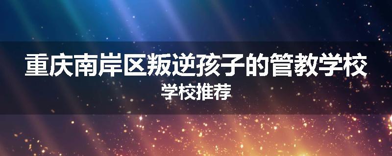 重庆南岸区叛逆孩子的管教学校学校推荐