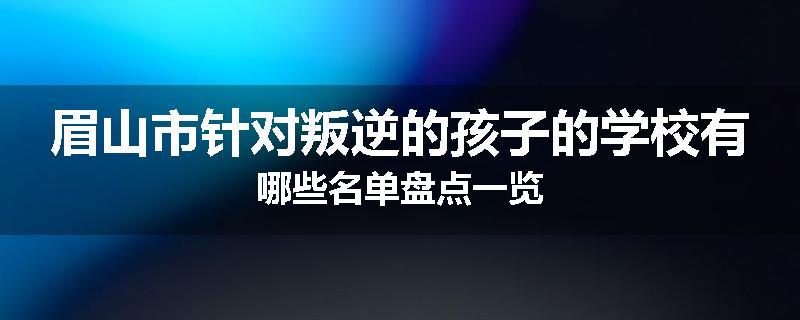 眉山市针对叛逆的孩子的学校有哪些名单盘点一览