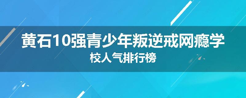 黄石10强青少年叛逆戒网瘾学校人气排行榜