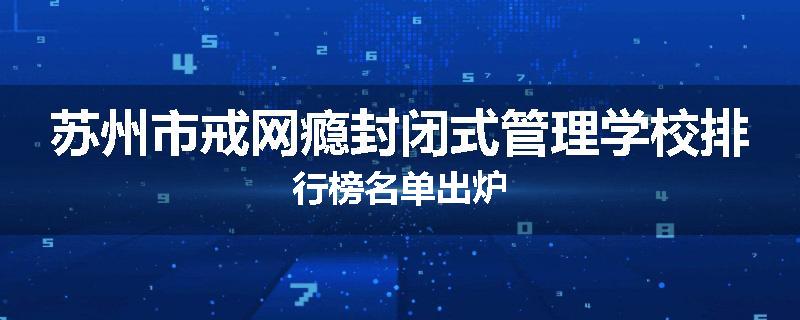 苏州市戒网瘾封闭式管理学校排行榜名单出炉