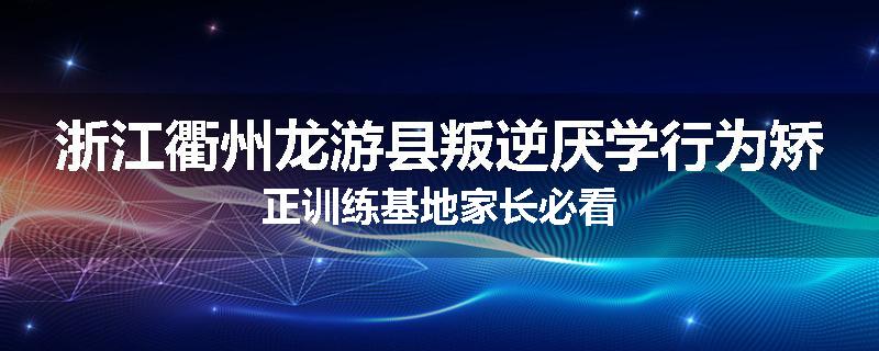 浙江衢州龙游县叛逆厌学行为矫正训练基地家长必看