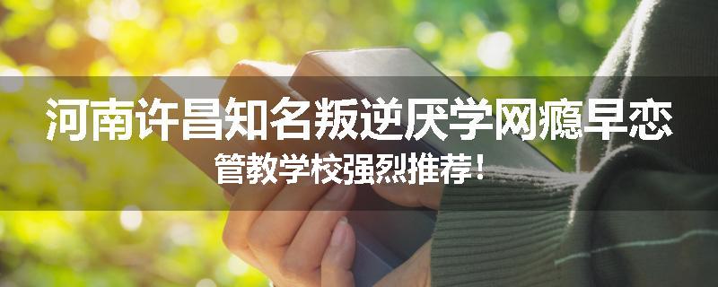 河南许昌知名叛逆厌学网瘾早恋管教学校强烈推荐！