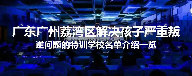 广东广州荔湾区解决孩子严重叛逆问题的特训学校名单介绍一览