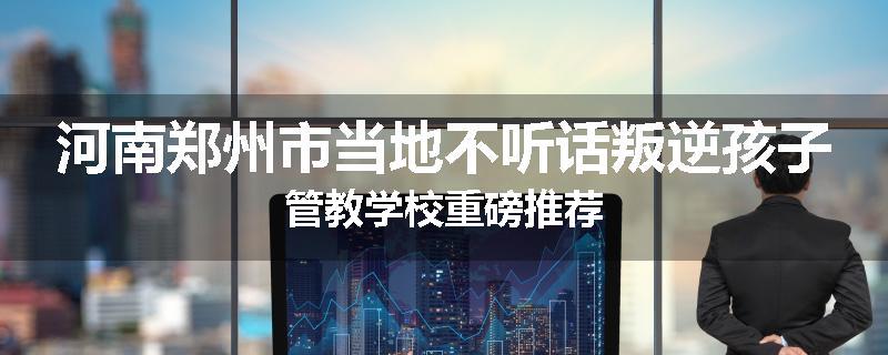 河南郑州市当地不听话叛逆孩子管教学校重磅推荐
