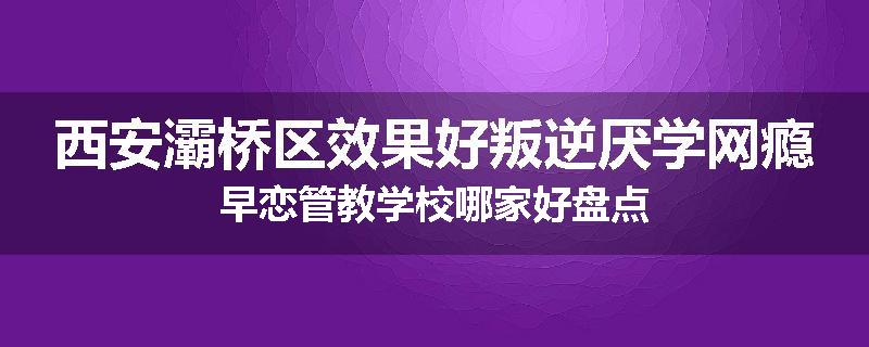 西安灞桥区效果好叛逆厌学网瘾早恋管教学校哪家好盘点