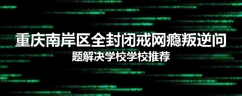 重庆南岸区全封闭戒网瘾叛逆问题解决学校学校推荐