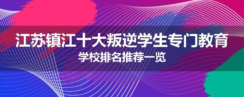 江苏镇江十大叛逆学生专门教育学校排名推荐一览