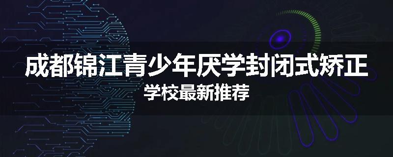 成都锦江青少年厌学封闭式矫正学校最新推荐