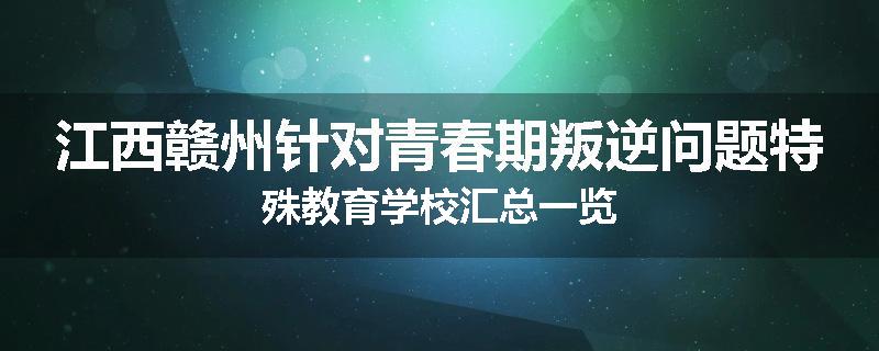 江西赣州针对青春期叛逆问题特殊教育学校汇总一览