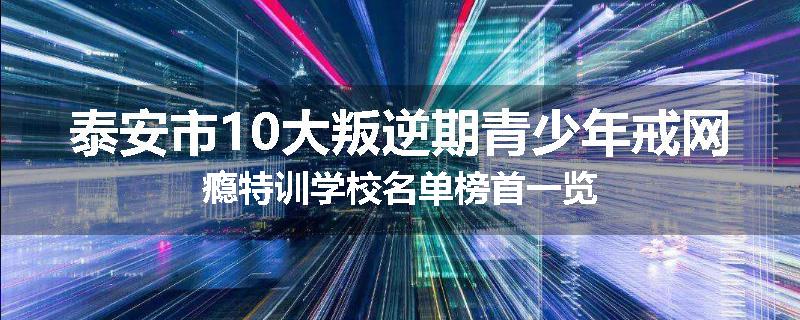 泰安市10大叛逆期青少年戒网瘾特训学校名单榜首一览