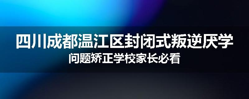 四川成都温江区封闭式叛逆厌学问题矫正学校家长必看