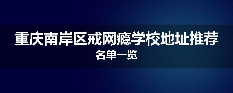 重庆南岸区戒网瘾学校地址推荐名单一览