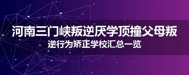 河南三门峡叛逆厌学顶撞父母叛逆行为矫正学校汇总一览