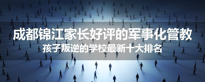 成都锦江家长好评的军事化管教孩子叛逆的学校最新十大排名