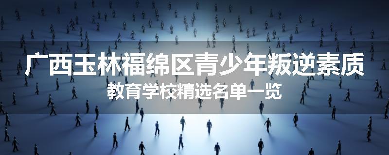 广西玉林福绵区青少年叛逆素质教育学校精选名单一览