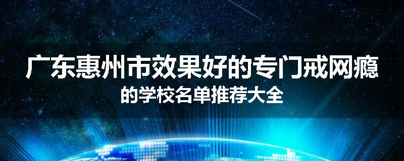 广东惠州市效果好的专门戒网瘾的学校名单推荐大全