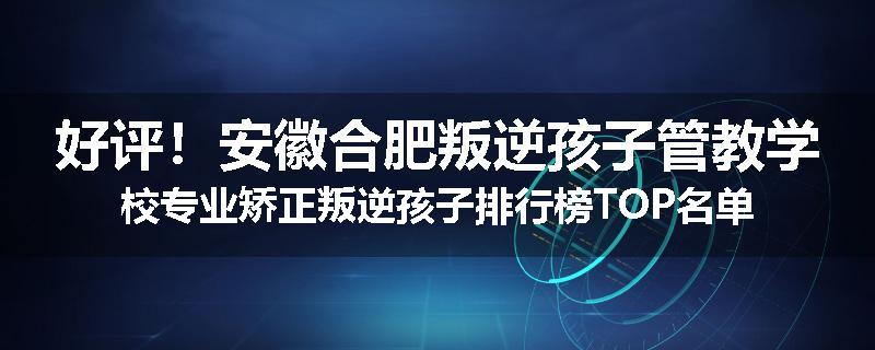 好评！安徽合肥叛逆孩子管教学校专业矫正叛逆孩子排行榜TOP名单