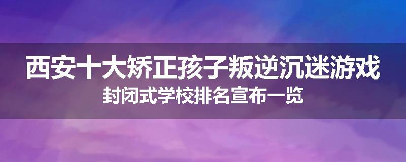 西安十大矫正孩子叛逆沉迷游戏封闭式学校排名宣布一览