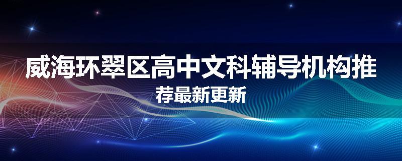 威海环翠区高中文科辅导机构推荐最新更新