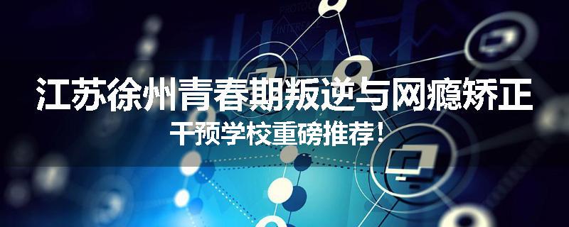 江苏徐州青春期叛逆与网瘾矫正干预学校重磅推荐！