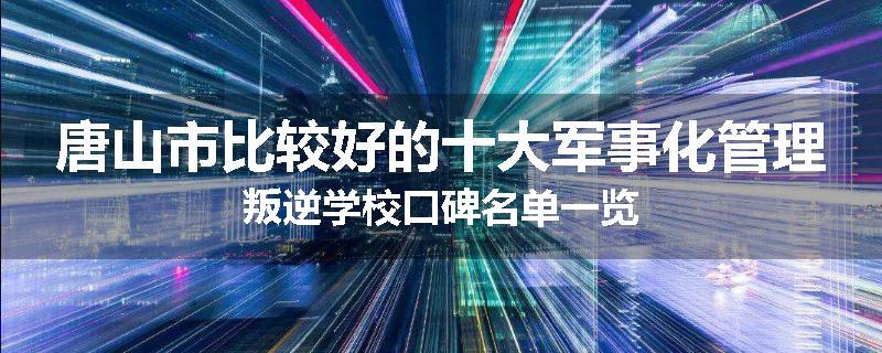 唐山市比较好的十大军事化管理叛逆学校口碑名单一览