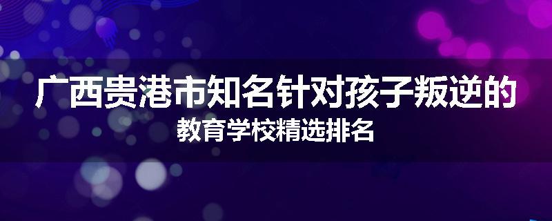 广西贵港市知名针对孩子叛逆的教育学校精选排名