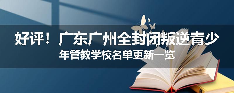 好评！广东广州全封闭叛逆青少年管教学校名单更新一览