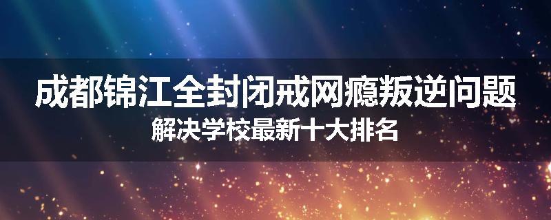 成都锦江全封闭戒网瘾叛逆问题解决学校最新十大排名