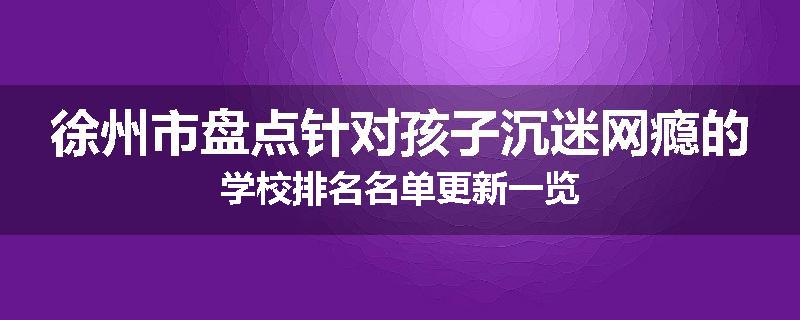 徐州市盘点针对孩子沉迷网瘾的学校排名名单更新一览