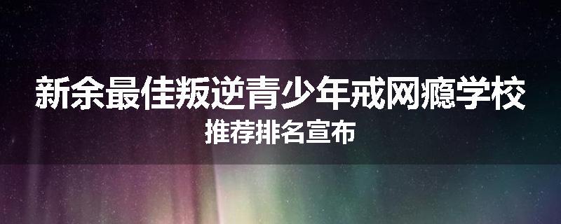 新余最佳叛逆青少年戒网瘾学校推荐排名宣布