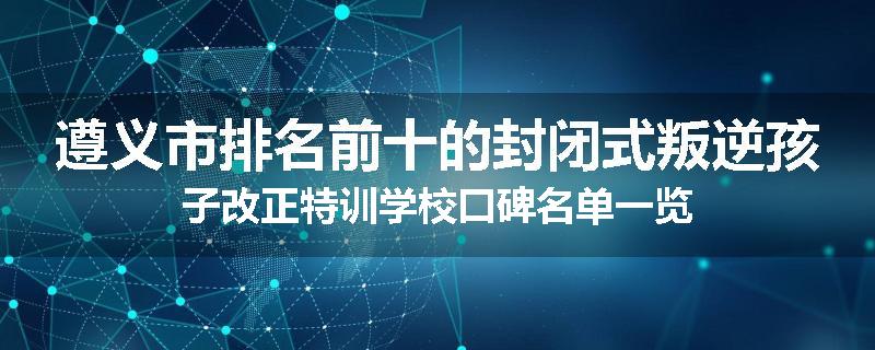 遵义市排名前十的封闭式叛逆孩子改正特训学校口碑名单一览