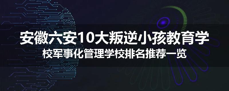 安徽六安10大叛逆小孩教育学校军事化管理学校排名推荐一览