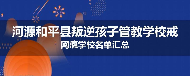 河源和平县叛逆孩子管教学校戒网瘾学校名单汇总
