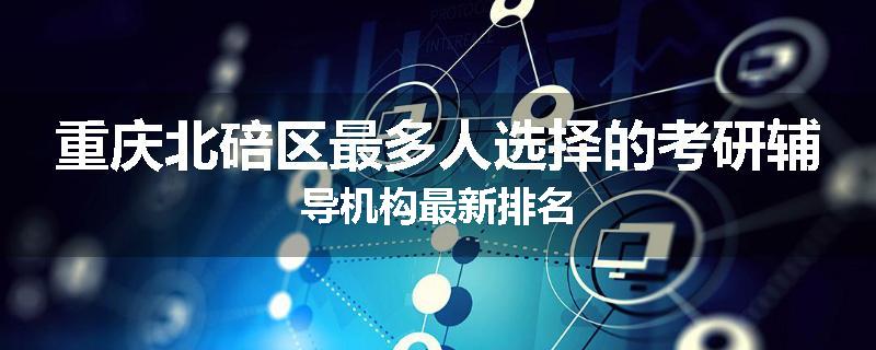 重庆北碚区最多人选择的考研辅导机构最新排名