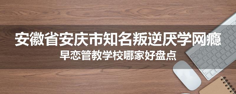 安徽省安庆市知名叛逆厌学网瘾早恋管教学校哪家好盘点