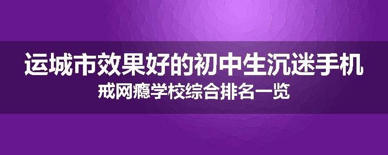 运城市效果好的初中生沉迷手机戒网瘾学校综合排名一览