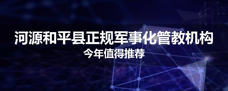 河源和平县正规军事化管教机构今年值得推荐