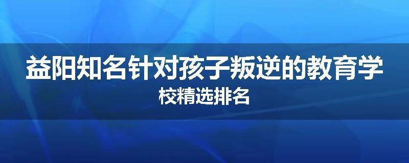 益阳知名针对孩子叛逆的教育学校精选排名