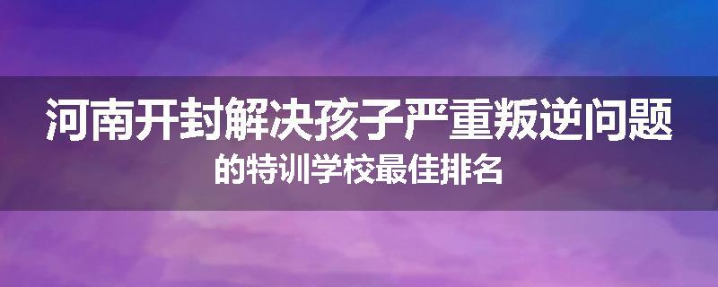 河南开封解决孩子严重叛逆问题的特训学校最佳排名
