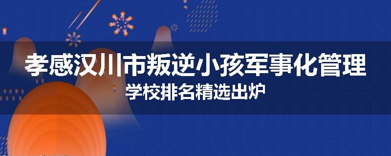 孝感汉川市叛逆小孩军事化管理学校排名精选出炉