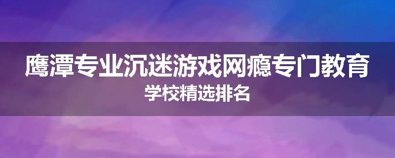 鹰潭专业沉迷游戏网瘾专门教育学校精选排名
