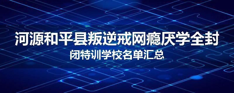 河源和平县叛逆戒网瘾厌学全封闭特训学校名单汇总