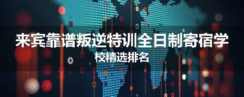来宾靠谱叛逆特训全日制寄宿学校精选排名