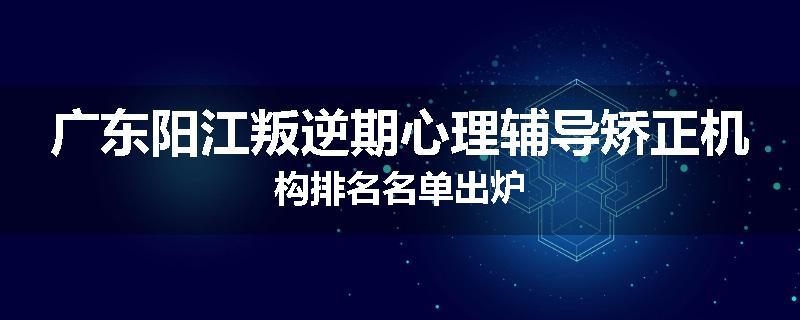 广东阳江叛逆期心理辅导矫正机构排名名单出炉