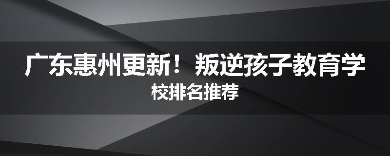 广东惠州更新！叛逆孩子教育学校排名推荐