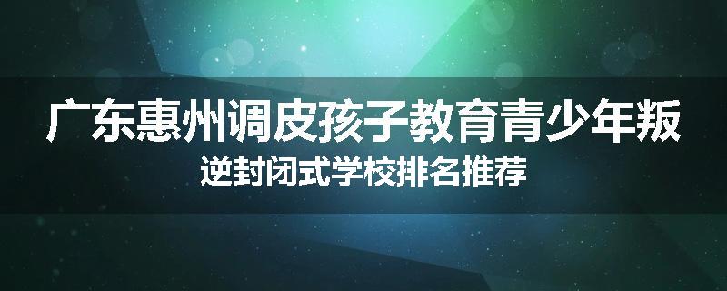 广东惠州调皮孩子教育青少年叛逆封闭式学校排名推荐